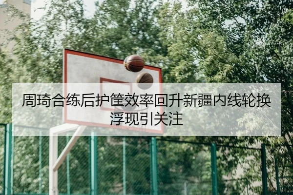 周琦合练后护筐效率回升新疆内线轮换浮现引关注