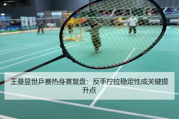 王曼昱世乒赛热身赛复盘：反手拧拉稳定性成关键提升点
