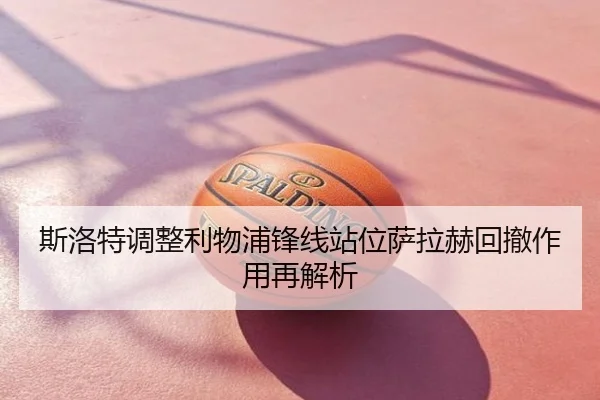 斯洛特调整利物浦锋线站位萨拉赫回撤作用再解析