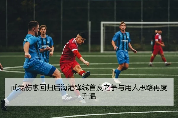 武磊伤愈回归后海港锋线首发之争与用人思路再度升温